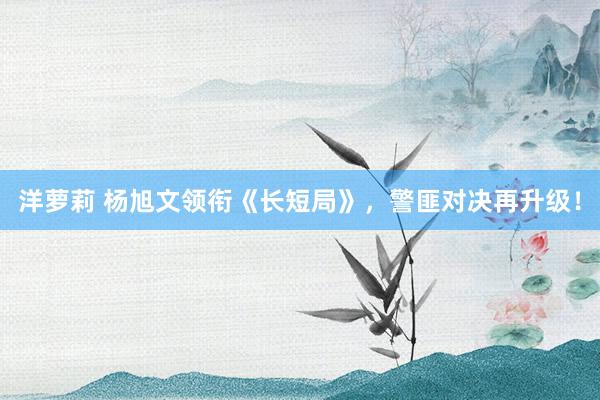 洋萝莉 杨旭文领衔《长短局》，警匪对决再升级！