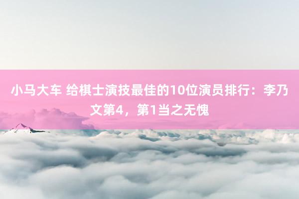 小马大车 给棋士演技最佳的10位演员排行：李乃文第4，第1当之无愧