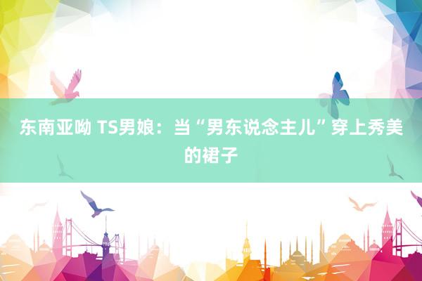 东南亚呦 TS男娘：当“男东说念主儿”穿上秀美的裙子