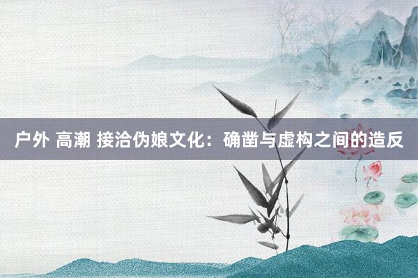 户外 高潮 接洽伪娘文化：确凿与虚构之间的造反