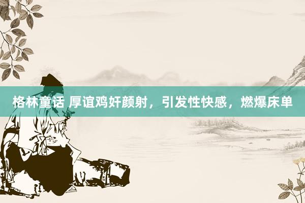 格林童话 厚谊鸡奸颜射，引发性快感，燃爆床单