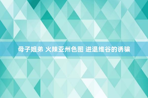 母子姐弟 火辣亚州色图 进退维谷的诱骗
