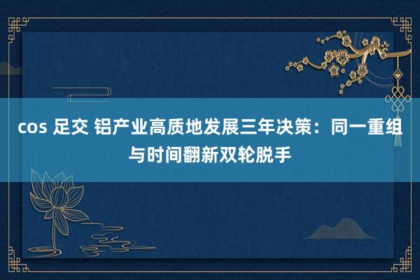 cos 足交 铝产业高质地发展三年决策：同一重组与时间翻新双轮脱手