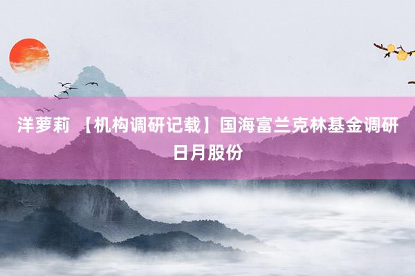 洋萝莉 【机构调研记载】国海富兰克林基金调研日月股份