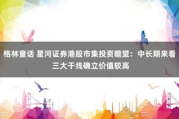 格林童话 星河证券港股市集投资瞻望：中长期来看 三大干线确立价值较高