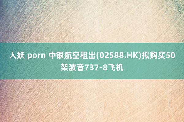 人妖 porn 中银航空租出(02588.HK)拟购买50架波音737-8飞机