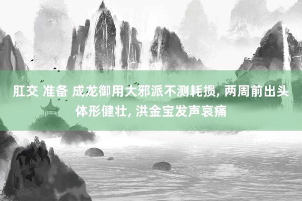 肛交 准备 成龙御用大邪派不测耗损, 两周前出头体形健壮, 洪金宝发声哀痛