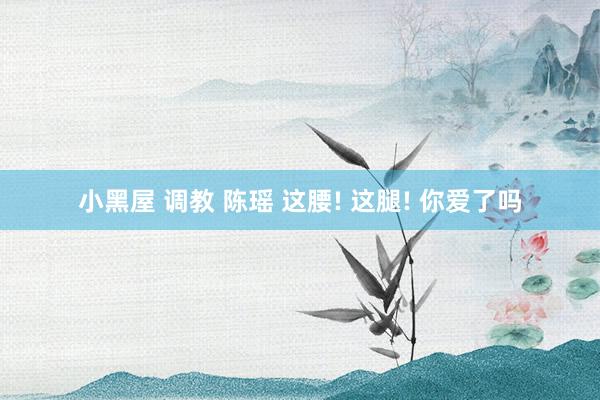 小黑屋 调教 陈瑶 这腰! 这腿! 你爱了吗
