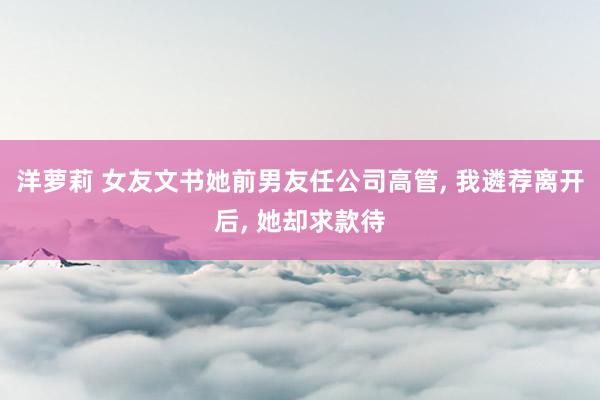 洋萝莉 女友文书她前男友任公司高管, 我遴荐离开后, 她却求款待