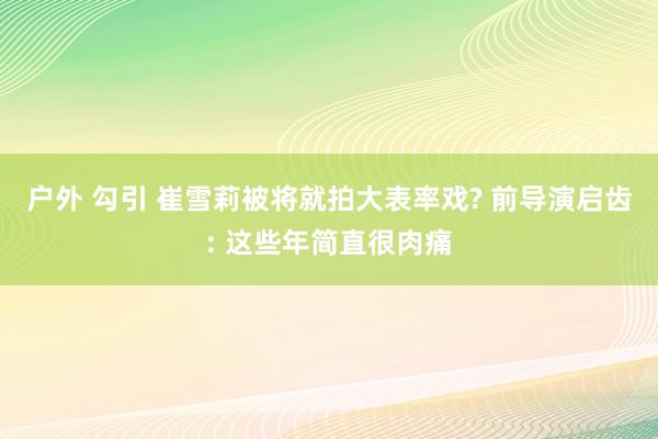 户外 勾引 崔雪莉被将就拍大表率戏? 前导演启齿: 这些年简直很肉痛