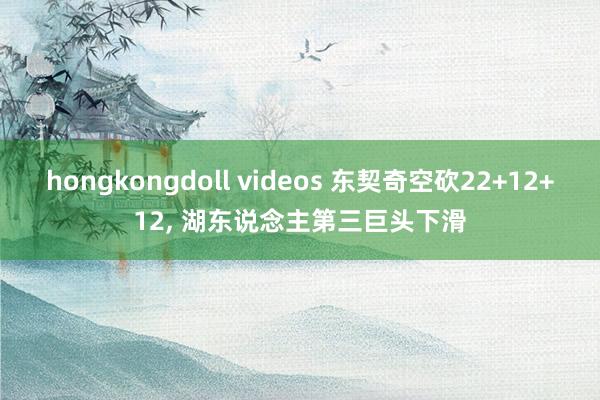 hongkongdoll videos 东契奇空砍22+12+12, 湖东说念主第三巨头下滑