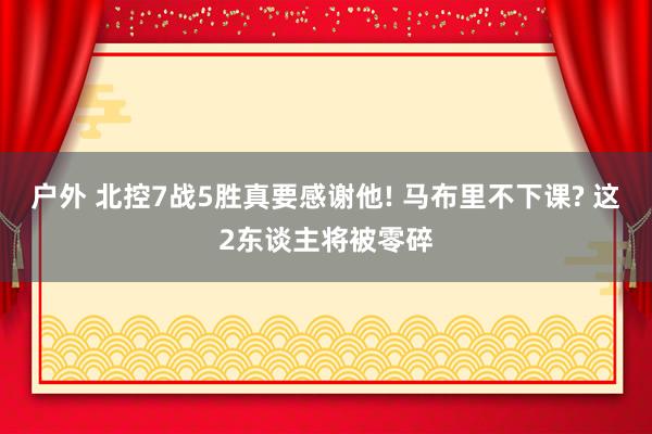 户外 北控7战5胜真要感谢他! 马布里不下课? 这2东谈主将被零碎