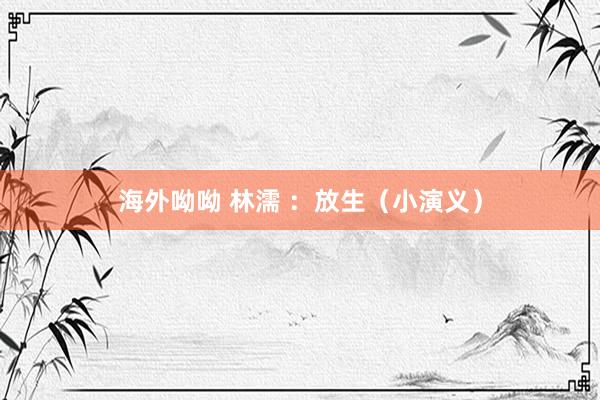 海外呦呦 林濡 ：放生（小演义）