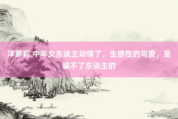 洋萝莉 中年女东谈主动情了，生感性的可爱，是骗不了东谈主的