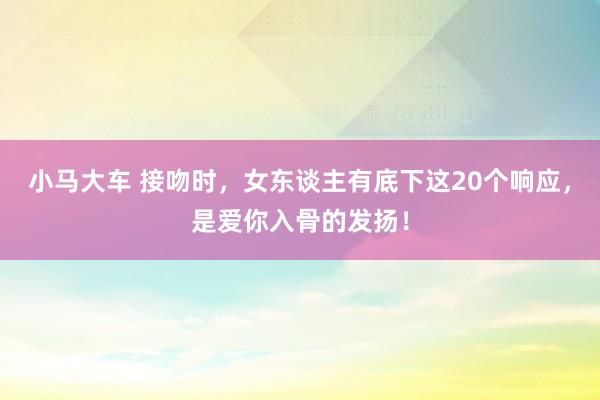 小马大车 接吻时，女东谈主有底下这20个响应，是爱你入骨的发扬！