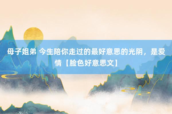母子姐弟 今生陪你走过的最好意思的光阴，是爱情【脸色好意思文】