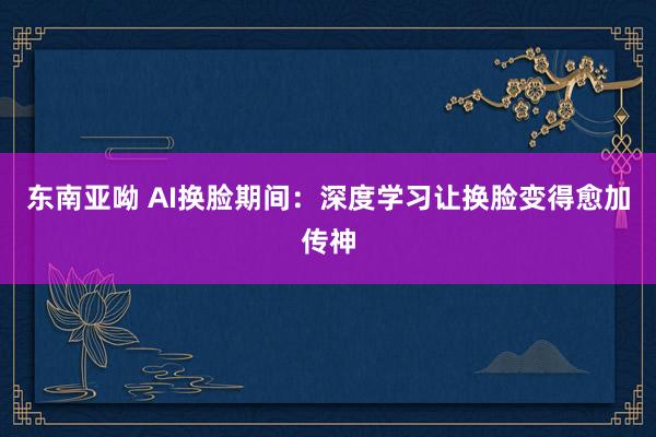 东南亚呦 AI换脸期间：深度学习让换脸变得愈加传神