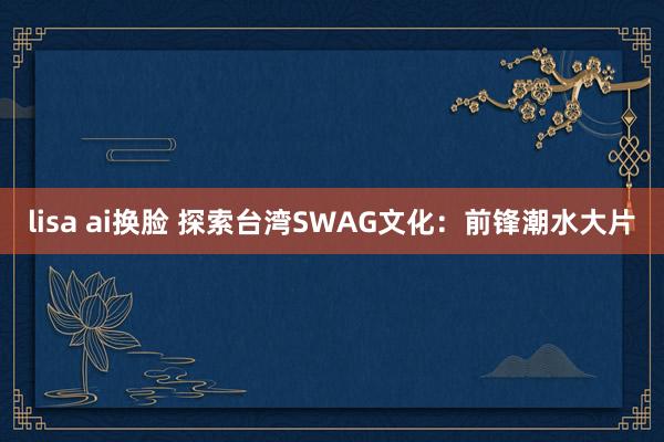 lisa ai换脸 探索台湾SWAG文化：前锋潮水大片