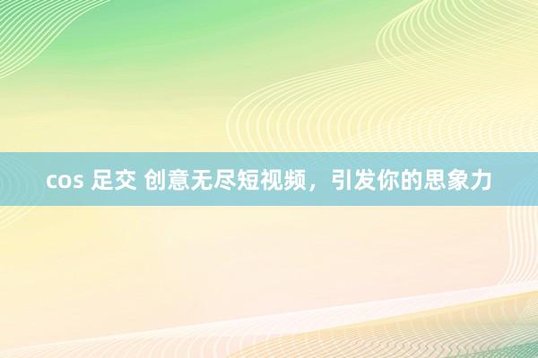 cos 足交 创意无尽短视频，引发你的思象力