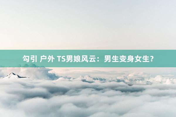 勾引 户外 TS男娘风云：男生变身女生？