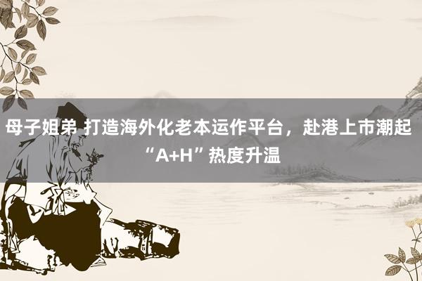 母子姐弟 打造海外化老本运作平台，赴港上市潮起 “A+H”热度升温