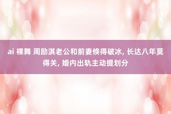 ai 裸舞 周励淇老公和前妻倏得破冰, 长达八年莫得关, 婚内出轨主动提划分
