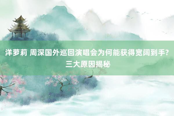 洋萝莉 周深国外巡回演唱会为何能获得宽阔到手? 三大原因揭秘