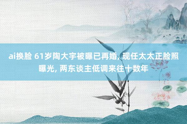 ai换脸 61岁陶大宇被曝已再婚, 现任太太正脸照曝光, 两东谈主低调来往十数年