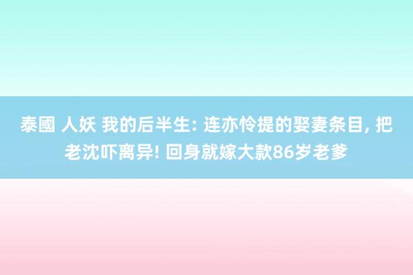 泰國 人妖 我的后半生: 连亦怜提的娶妻条目, 把老沈吓离异! 回身就嫁大款86岁老爹