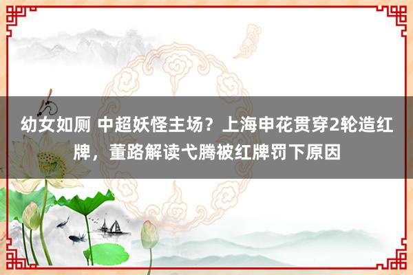 幼女如厕 中超妖怪主场？上海申花贯穿2轮造红牌，董路解读弋腾被红牌罚下原因