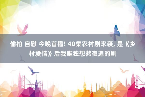 偷拍 自慰 今晚首播! 40集农村剧来袭, 是《乡村爱情》后我唯独想熬夜追的剧