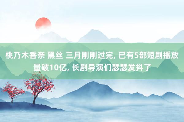 桃乃木香奈 黑丝 三月刚刚过完, 已有5部短剧播放量破10亿, 长剧导演们瑟瑟发抖了