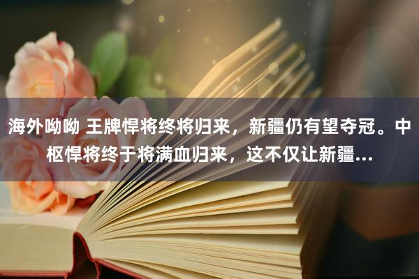 海外呦呦 王牌悍将终将归来，新疆仍有望夺冠。中枢悍将终于将满血归来，这不仅让新疆...