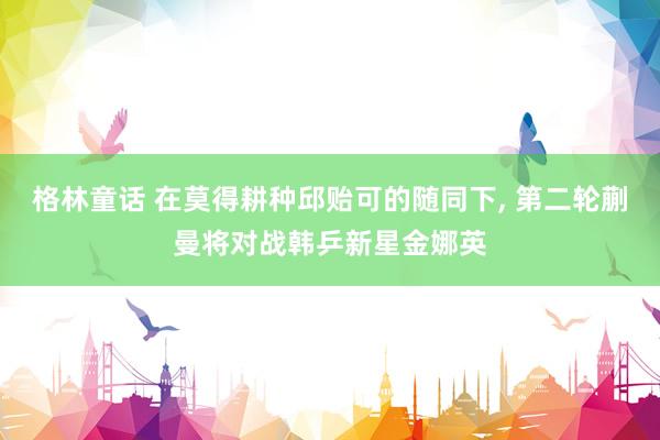 格林童话 在莫得耕种邱贻可的随同下, 第二轮蒯曼将对战韩乒新星金娜英
