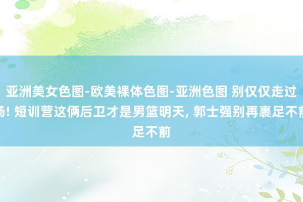亚洲美女色图-欧美裸体色图-亚洲色图 别仅仅走过场! 短训营这俩后卫才是男篮明天, 郭士强别再裹足不前