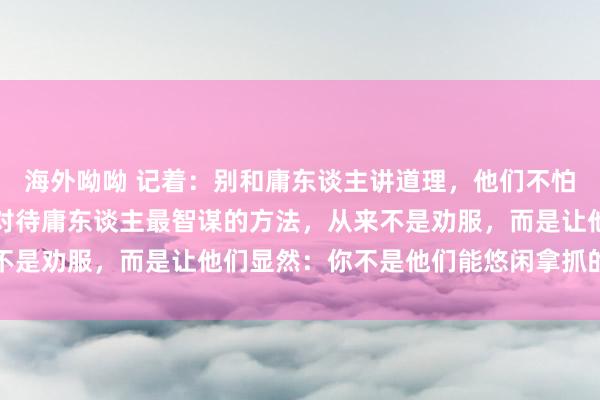 海外呦呦 记着：别和庸东谈主讲道理，他们不怕理亏，就怕你不好惹，对待庸东谈主最智谋的方法，从来不是劝服，而是让他们显然：你不是他们能悠闲拿抓的东谈主