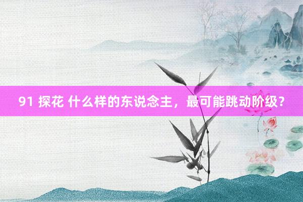 91 探花 什么样的东说念主，最可能跳动阶级？