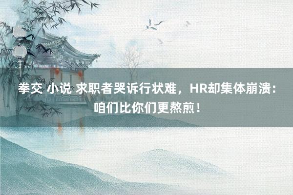 拳交 小说 求职者哭诉行状难，HR却集体崩溃：咱们比你们更熬煎！