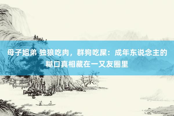 母子姐弟 独狼吃肉，群狗吃屎：成年东说念主的糊口真相藏在一又友圈里