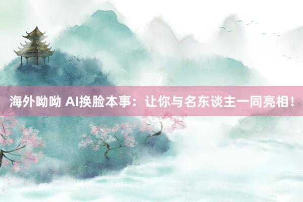 海外呦呦 AI换脸本事：让你与名东谈主一同亮相！