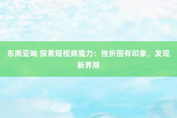 东南亚呦 探索短视频魔力：挫折固有印象，发现新界限