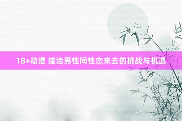 18+动漫 接洽男性同性恋来去的挑战与机遇