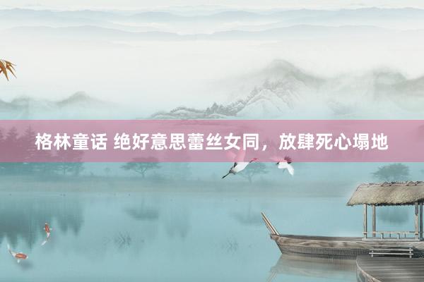 格林童话 绝好意思蕾丝女同，放肆死心塌地
