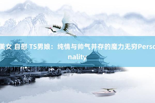 美女 自慰 TS男娘：纯情与帅气并存的魔力无穷Personality