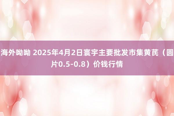 海外呦呦 2025年4月2日寰宇主要批发市集黄芪（圆片0.5-0.8）价钱行情