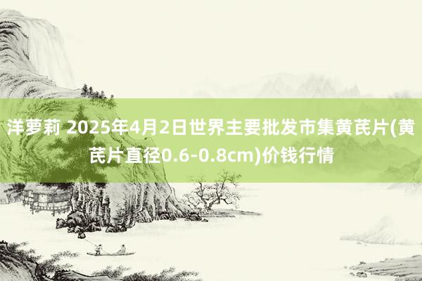 洋萝莉 2025年4月2日世界主要批发市集黄芪片(黄芪片直径0.6-0.8cm)价钱行情