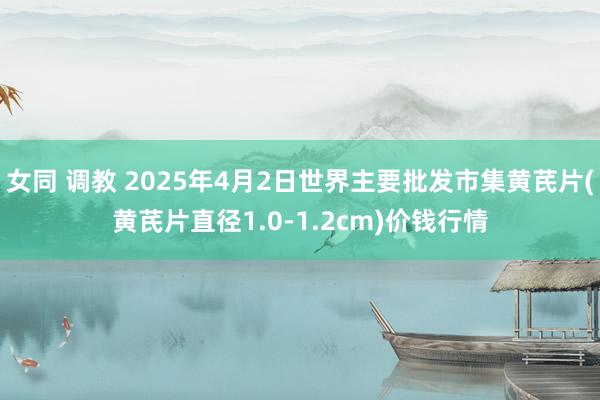 女同 调教 2025年4月2日世界主要批发市集黄芪片(黄芪片直径1.0-1.2cm)价钱行情