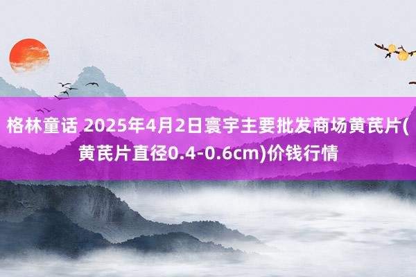格林童话 2025年4月2日寰宇主要批发商场黄芪片(黄芪片直径0.4-0.6cm)价钱行情