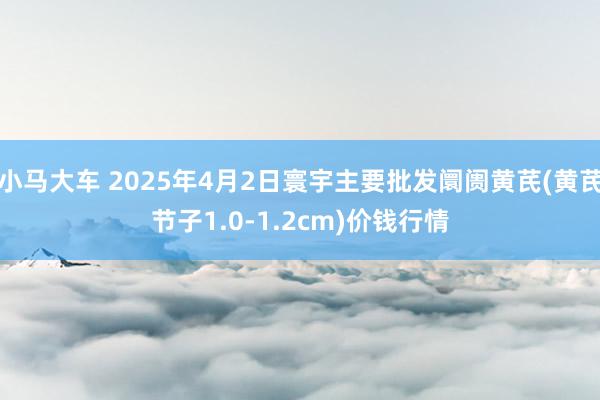 小马大车 2025年4月2日寰宇主要批发阛阓黄芪(黄芪节子1.0-1.2cm)价钱行情