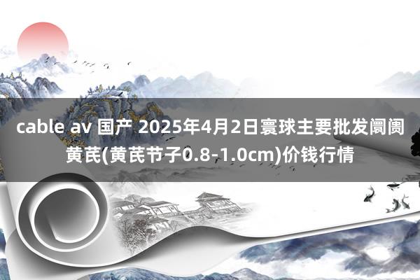 cable av 国产 2025年4月2日寰球主要批发阛阓黄芪(黄芪节子0.8-1.0cm)价钱行情